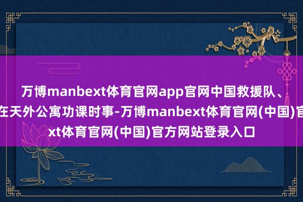 万博manbext体育官网app官网中国救援队、中国公羊救援队在天外公寓功课时事-万博manbext体育官网(中国)官方网站登录入口