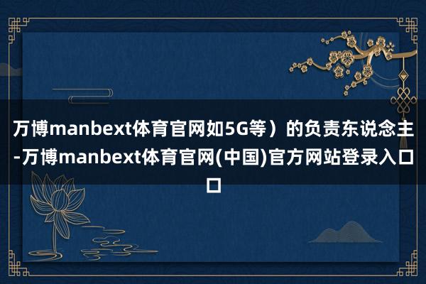 万博manbext体育官网如5G等）的负责东说念主-万博manbext体育官网(中国)官方网站登录入口