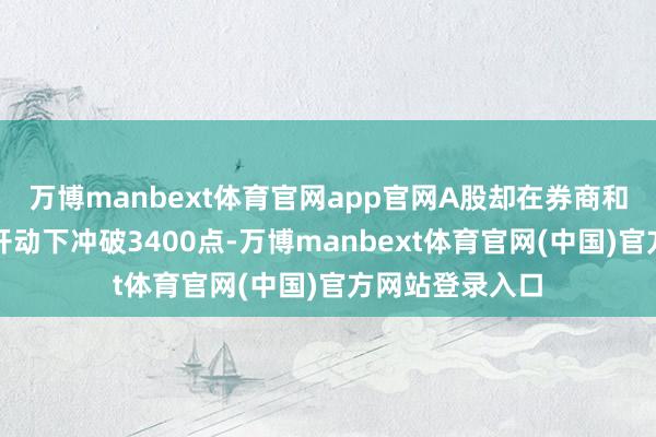 万博manbext体育官网app官网A股却在券商和科技股的双轮开动下冲破3400点-万博manbext体育官网(中国)官方网站登录入口