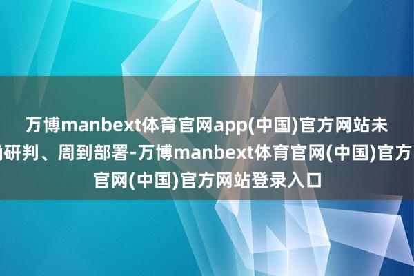 万博manbext体育官网app(中国)官方网站未雨谋略、精确研判、周到部署-万博manbext体育官网(中国)官方网站登录入口