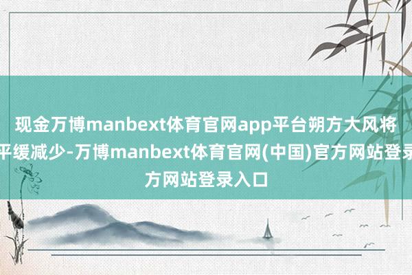现金万博manbext体育官网app平台朔方大风将有所平缓减少-万博manbext体育官网(中国)官方网站登录入口