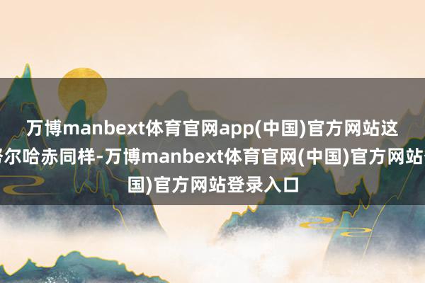 万博manbext体育官网app(中国)官方网站这个就跟努尔哈赤同样-万博manbext体育官网(中国)官方网站登录入口
