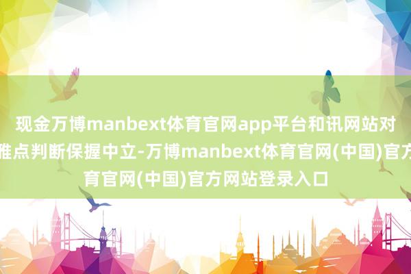 现金万博manbext体育官网app平台和讯网站对文中述说、不雅点判断保握中立-万博manbext体育官网(中国)官方网站登录入口