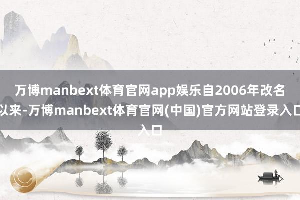 万博manbext体育官网app娱乐自2006年改名以来-万博manbext体育官网(中国)官方网站登录入口
