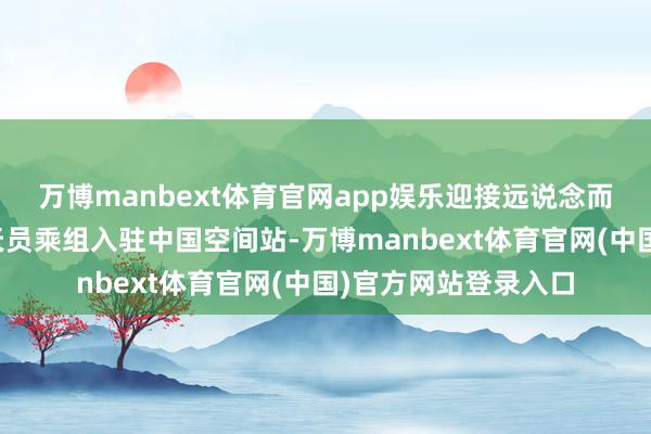 万博manbext体育官网app娱乐迎接远说念而来的神舟二十号航天员乘组入驻中国空间站-万博manbext体育官网(中国)官方网站登录入口