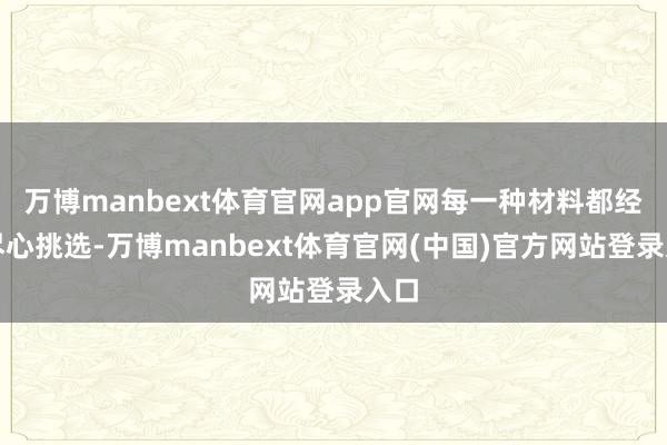 万博manbext体育官网app官网每一种材料都经过尽心挑选-万博manbext体育官网(中国)官方网站登录入口