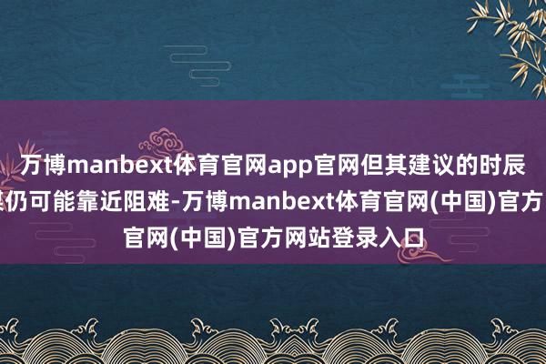 万博manbext体育官网app官网但其建议的时辰表和资金计谋仍可能靠近阻难-万博manbext体育官网(中国)官方网站登录入口