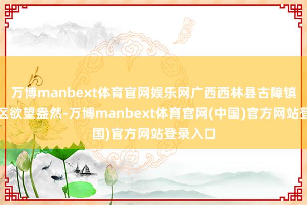 万博manbext体育官网娱乐网广西西林县古障镇同兴社区欲望盎然-万博manbext体育官网(中国)官方网站登录入口