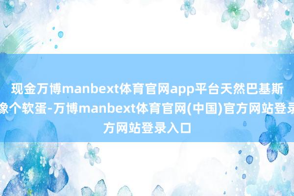 现金万博manbext体育官网app平台天然巴基斯坦不像个软蛋-万博manbext体育官网(中国)官方网站登录入口