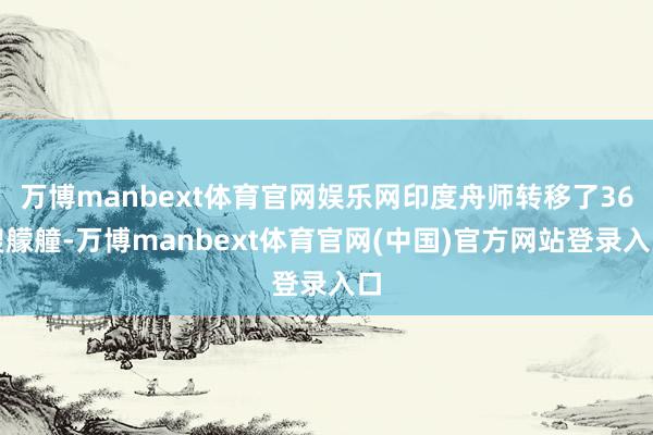 万博manbext体育官网娱乐网印度舟师转移了36艘艨艟-万博manbext体育官网(中国)官方网站登录入口