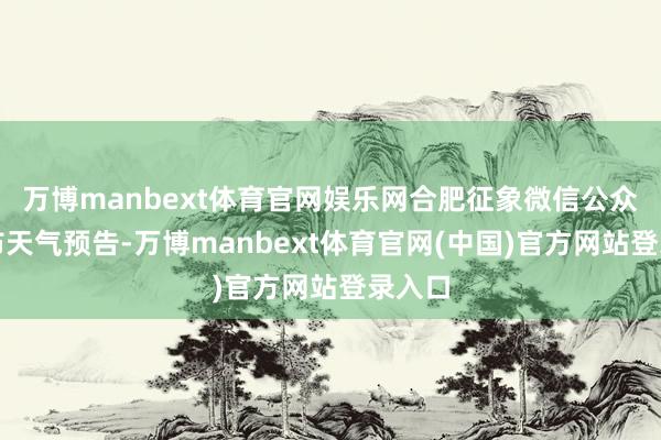 万博manbext体育官网娱乐网合肥征象微信公众号发布天气预告-万博manbext体育官网(中国)官方网站登录入口