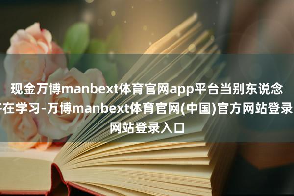 现金万博manbext体育官网app平台当别东说念主齐在学习-万博manbext体育官网(中国)官方网站登录入口