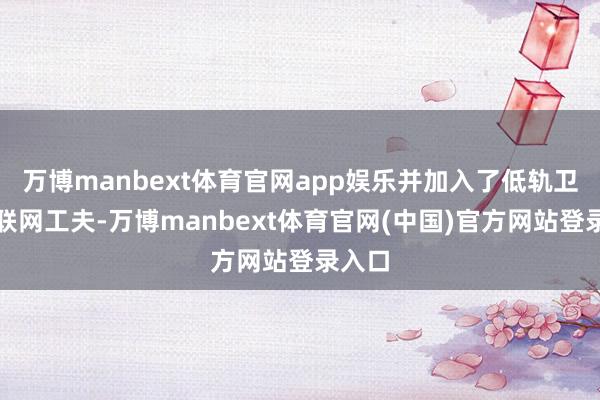 万博manbext体育官网app娱乐并加入了低轨卫星互联网工夫-万博manbext体育官网(中国)官方网站登录入口