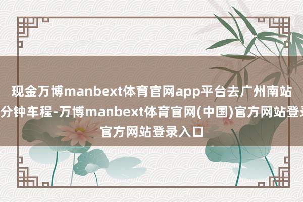现金万博manbext体育官网app平台去广州南站也就5分钟车程-万博manbext体育官网(中国)官方网站登录入口