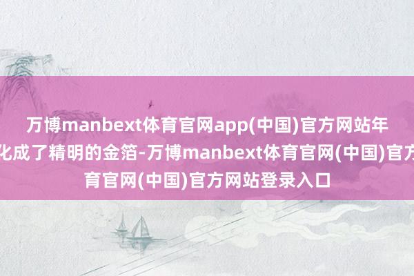 万博manbext体育官网app(中国)官方网站年齿互异仿佛溶化成了精明的金箔-万博manbext体育官网(中国)官方网站登录入口