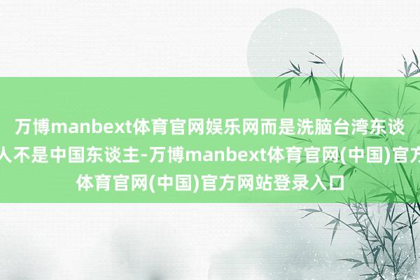 万博manbext体育官网娱乐网而是洗脑台湾东谈主说：你们王人不是中国东谈主-万博manbext体育官网(中国)官方网站登录入口