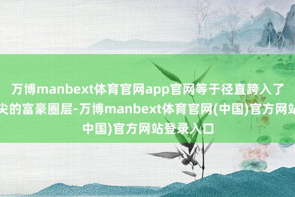 万博manbext体育官网app官网等于径直跨入了香港最顶尖的富豪圈层-万博manbext体育官网(中国)官方网站登录入口