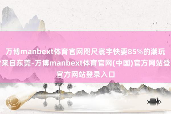 万博manbext体育官网咫尺寰宇快要85%的潮玩产物皆来自东莞-万博manbext体育官网(中国)官方网站登录入口