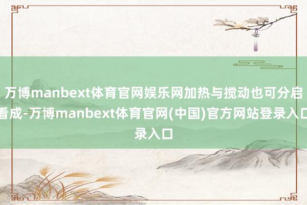 万博manbext体育官网娱乐网加热与搅动也可分启看成-万博manbext体育官网(中国)官方网站登录入口