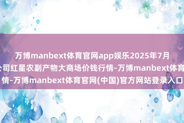 万博manbext体育官网app娱乐2025年7月12日红星实业集团有限公司红星农副产物大商场价钱行情-万博manbext体育官网(中国)官方网站登录入口