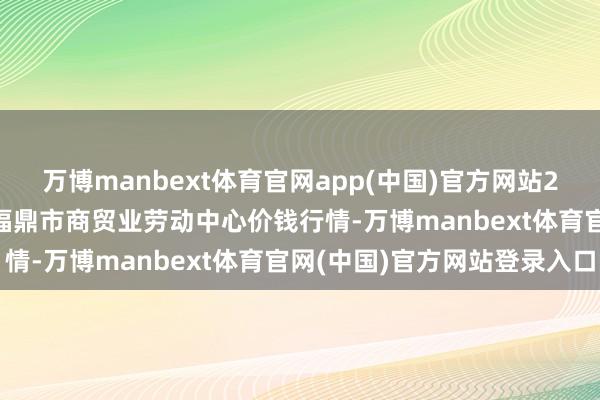 万博manbext体育官网app(中国)官方网站2025年7月12日福建省福鼎市商贸业劳动中心价钱行情-万博manbext体育官网(中国)官方网站登录入口