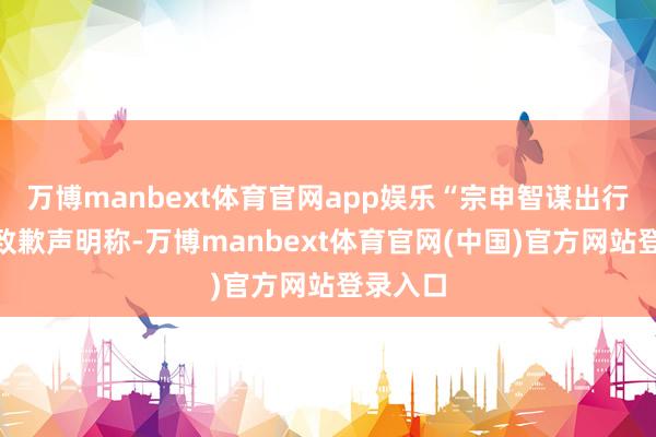 万博manbext体育官网app娱乐“宗申智谋出行”发布致歉声明称-万博manbext体育官网(中国)官方网站登录入口