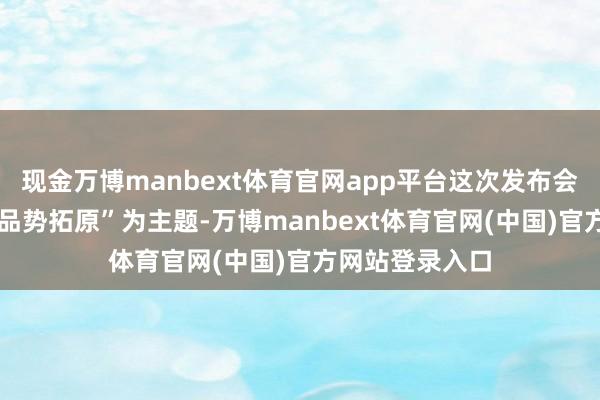 现金万博manbext体育官网app平台这次发布会以“云铸一体 品势拓原”为主题-万博manbext体育官网(中国)官方网站登录入口