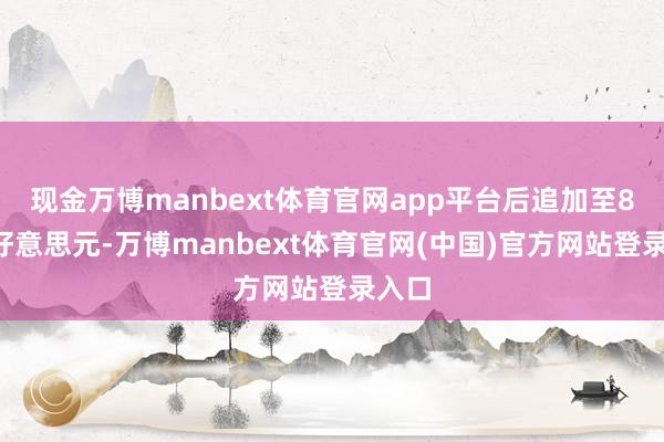 现金万博manbext体育官网app平台后追加至80亿好意思元-万博manbext体育官网(中国)官方网站登录入口