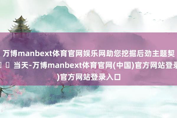 万博manbext体育官网娱乐网助您挖掘后劲主题契机！		　　当天-万博manbext体育官网(中国)官方网站登录入口