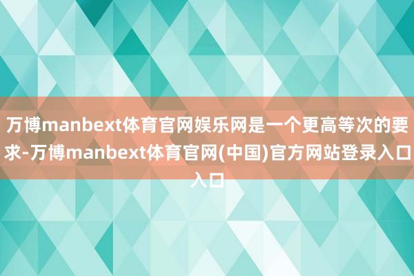 万博manbext体育官网娱乐网是一个更高等次的要求-万博manbext体育官网(中国)官方网站登录入口