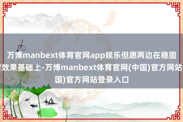 万博manbext体育官网app娱乐但愿两边在稳固已有合营效果基础上-万博manbext体育官网(中国)官方网站登录入口