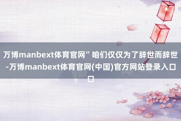 万博manbext体育官网”咱们仅仅为了辞世而辞世-万博manbext体育官网(中国)官方网站登录入口