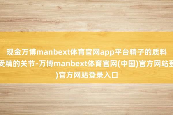 现金万博manbext体育官网app平台精子的质料是告捷受精的关节-万博manbext体育官网(中国)官方网站登录入口