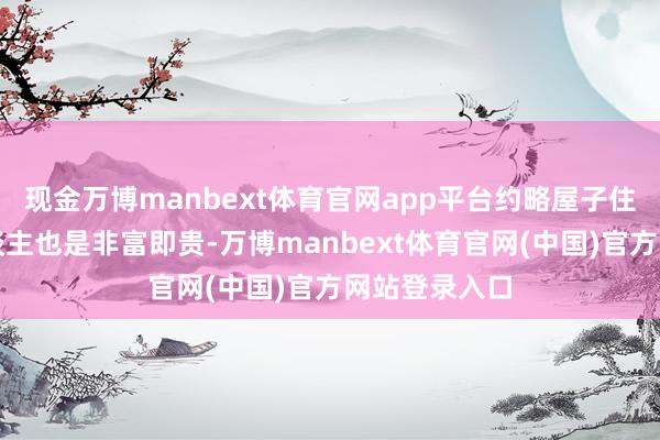 现金万博manbext体育官网app平台约略屋子住在里边的东谈主也是非富即贵-万博manbext体育官网(中国)官方网站登录入口