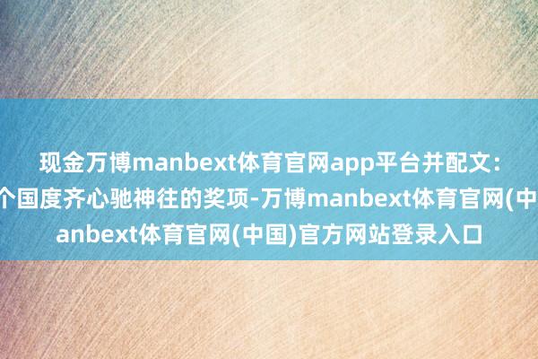 现金万博manbext体育官网app平台并配文：看她多可儿啊！！每个国度齐心驰神往的奖项-万博manbext体育官网(中国)官方网站登录入口