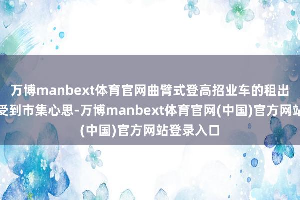 万博manbext体育官网曲臂式登高招业车的租出服务渐渐受到市集心思-万博manbext体育官网(中国)官方网站登录入口