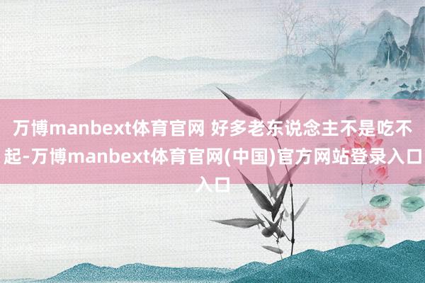 万博manbext体育官网 好多老东说念主不是吃不起-万博manbext体育官网(中国)官方网站登录入口