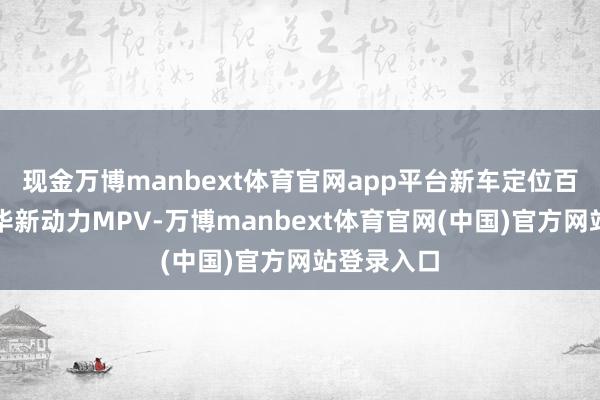 现金万博manbext体育官网app平台新车定位百万级超豪华新动力MPV-万博manbext体育官网(中国)官方网站登录入口