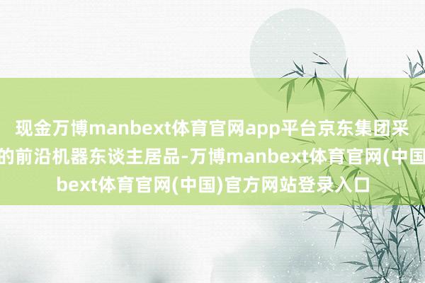 现金万博manbext体育官网app平台京东集团采集50余款不同品牌的前沿机器东谈主居品-万博manbext体育官网(中国)官方网站登录入口