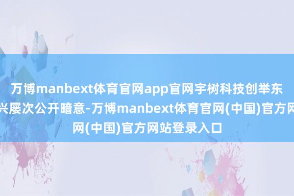 万博manbext体育官网app官网宇树科技创举东说念主王兴兴屡次公开暗意-万博manbext体育官网(中国)官方网站登录入口