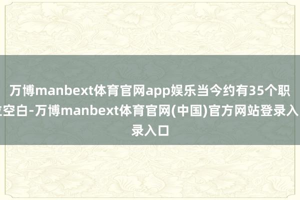 万博manbext体育官网app娱乐当今约有35个职位空白-万博manbext体育官网(中国)官方网站登录入口