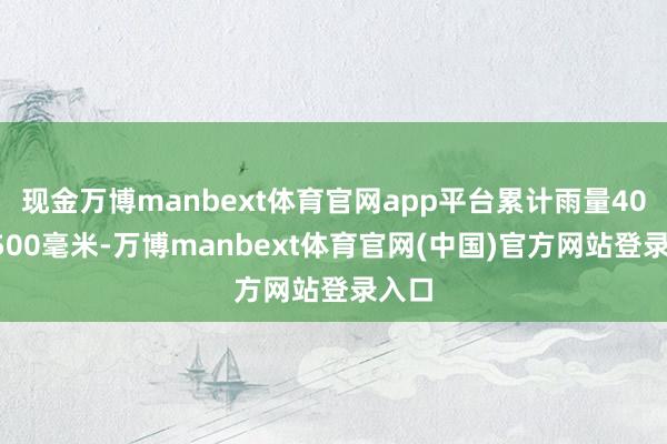 现金万博manbext体育官网app平台累计雨量400～500毫米-万博manbext体育官网(中国)官方网站登录入口