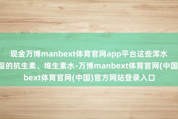 现金万博manbext体育官网app平台这些浑水从哪来？输液室残留的抗生素、维生素水-万博manbext体育官网(中国)官方网站登录入口