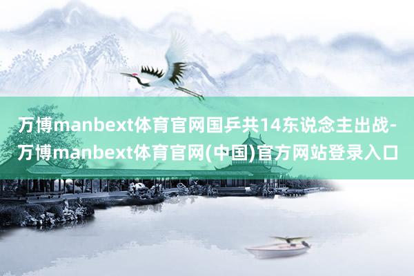 万博manbext体育官网国乒共14东说念主出战-万博manbext体育官网(中国)官方网站登录入口