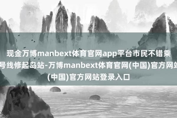 现金万博manbext体育官网app平台市民不错乘坐地铁12号线修起岛站-万博manbext体育官网(中国)官方网站登录入口
