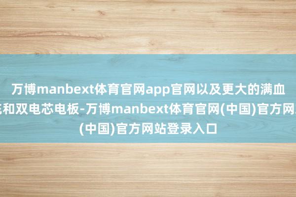万博manbext体育官网app官网以及更大的满血百瓦级快充和双电芯电板-万博manbext体育官网(中国)官方网站登录入口