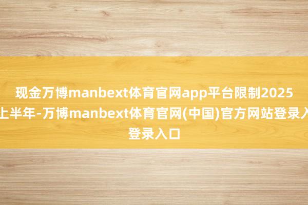 现金万博manbext体育官网app平台限制2025年上半年-万博manbext体育官网(中国)官方网站登录入口