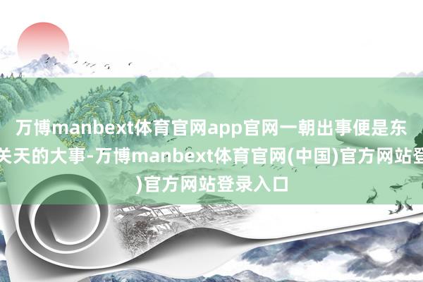 万博manbext体育官网app官网一朝出事便是东谈主命关天的大事-万博manbext体育官网(中国)官方网站登录入口