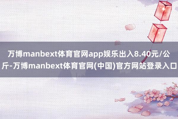 万博manbext体育官网app娱乐出入8.40元/公斤-万博manbext体育官网(中国)官方网站登录入口