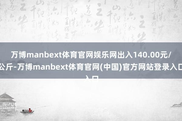 万博manbext体育官网娱乐网出入140.00元/公斤-万博manbext体育官网(中国)官方网站登录入口